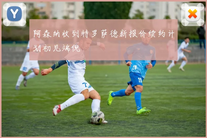 阿森纳收到特罗萨德新报价续约计划初见端倪