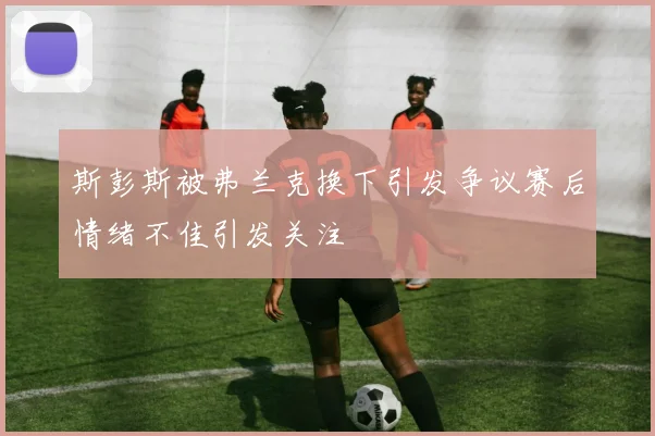 斯彭斯被弗兰克换下引发争议赛后情绪不佳引发关注