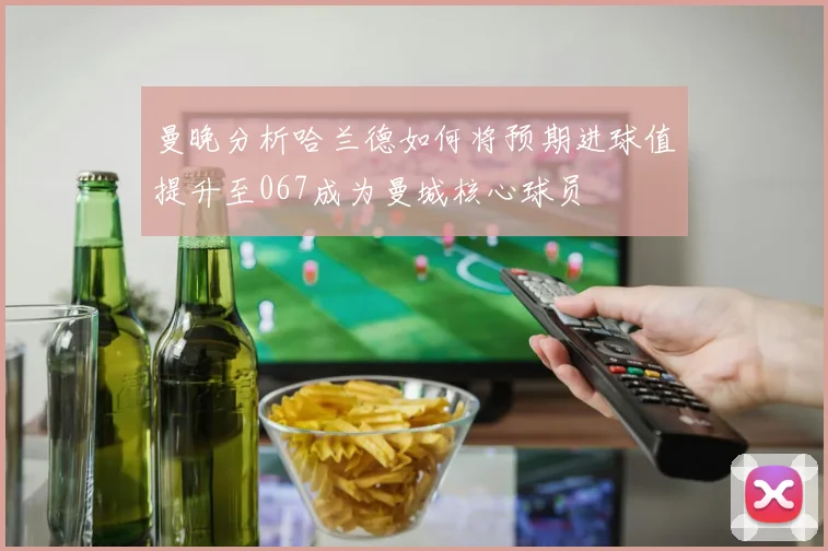 曼晚分析哈兰德如何将预期进球值提升至067成为曼城核心球员