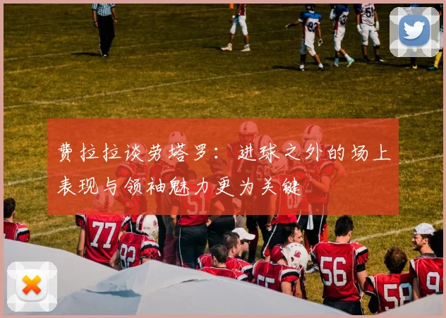 费拉拉谈劳塔罗：进球之外的场上表现与领袖魅力更为关键
