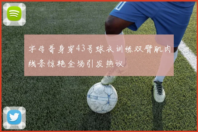 字母哥身穿43号球衣训练双臂肌肉线条惊艳全场引发热议