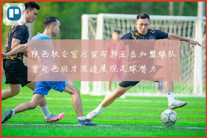陕西联合官方宣布郭五岳加盟球队曾赴西班牙深造展现足球潜力