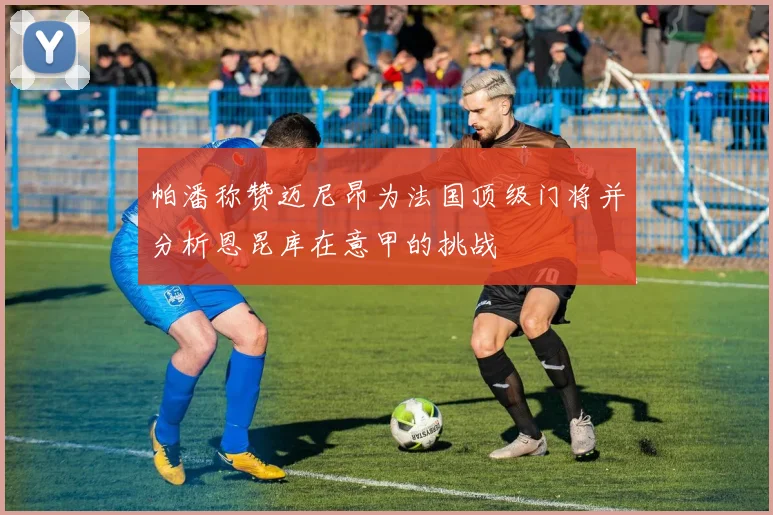 帕潘称赞迈尼昂为法国顶级门将并分析恩昆库在意甲的挑战