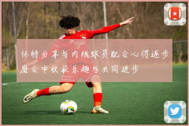 怀特分享与内线球员配合心得逐步磨合中收获乐趣与共同进步