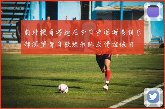 前外援奇塔迪尼今日重返海港俱乐部探望昔日教练和队友情谊依旧