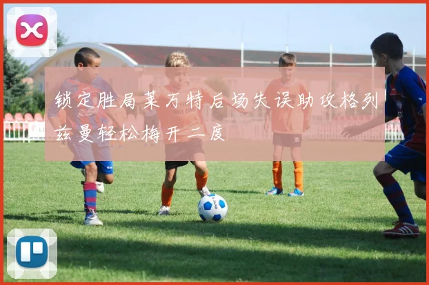 锁定胜局莱万特后场失误助攻格列兹曼轻松梅开二度