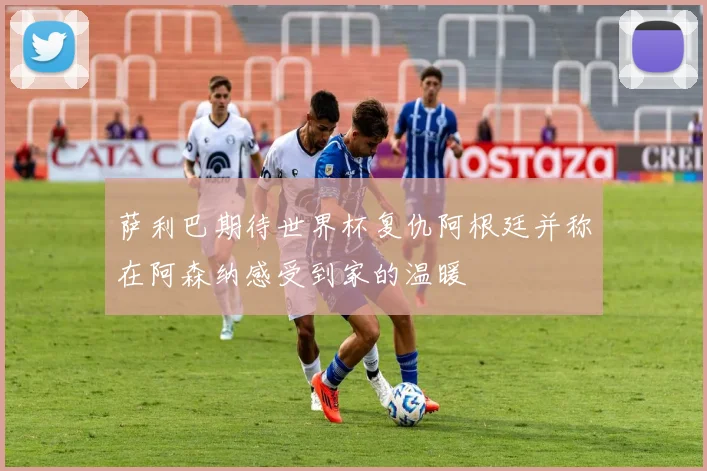 萨利巴期待世界杯复仇阿根廷并称在阿森纳感受到家的温暖
