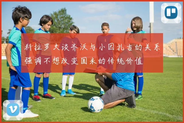 科拉罗夫谈齐沃与小因扎吉的关系强调不想改变国米的传统价值