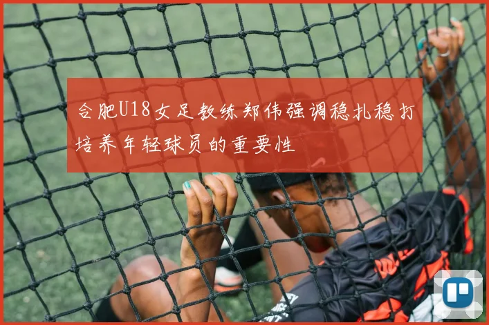 合肥U18女足教练郑伟强调稳扎稳打培养年轻球员的重要性