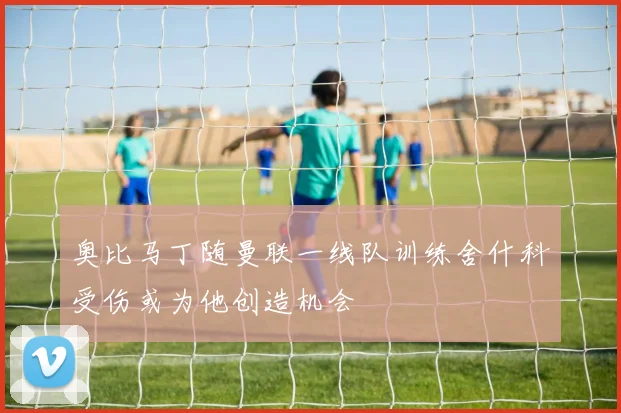 奥比马丁随曼联一线队训练舍什科受伤或为他创造机会