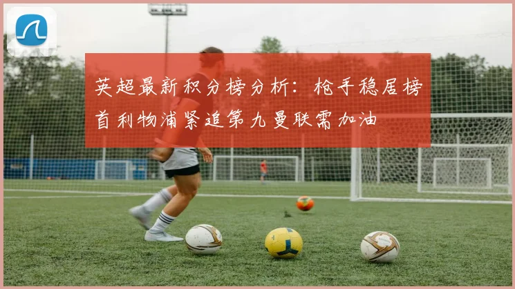 英超最新积分榜分析：枪手稳居榜首利物浦紧追第九曼联需加油