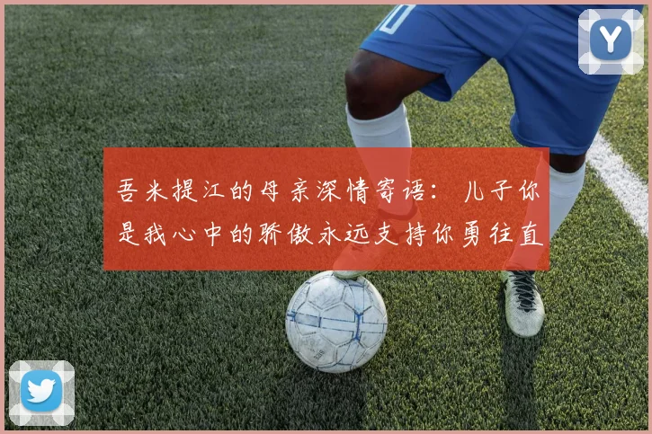吾米提江的母亲深情寄语：儿子你是我心中的骄傲永远支持你勇往直前！
