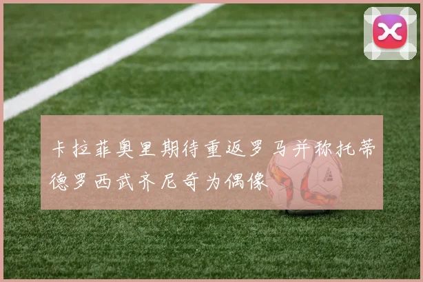 卡拉菲奥里期待重返罗马并称托蒂德罗西武齐尼奇为偶像