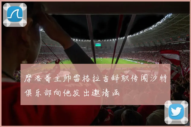 摩洛哥主帅雷格拉吉辞职传闻沙特俱乐部向他发出邀请函
