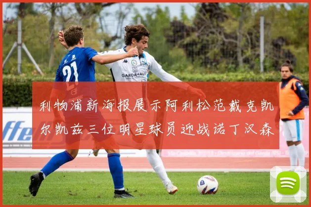利物浦新海报展示阿利松范戴克凯尔凯兹三位明星球员迎战诺丁汉森林