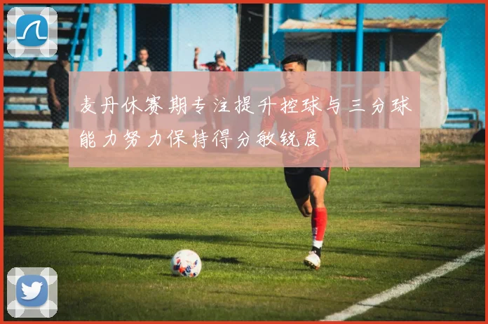 麦丹休赛期专注提升控球与三分球能力努力保持得分敏锐度
