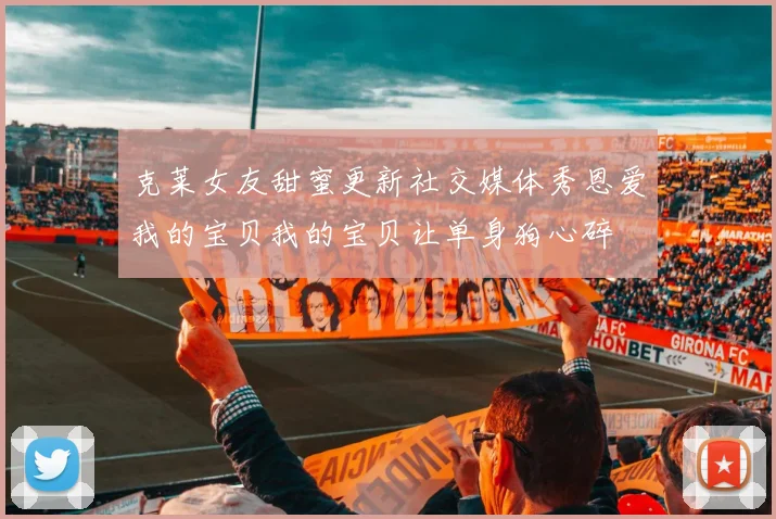 克莱女友甜蜜更新社交媒体秀恩爱我的宝贝我的宝贝让单身狗心碎