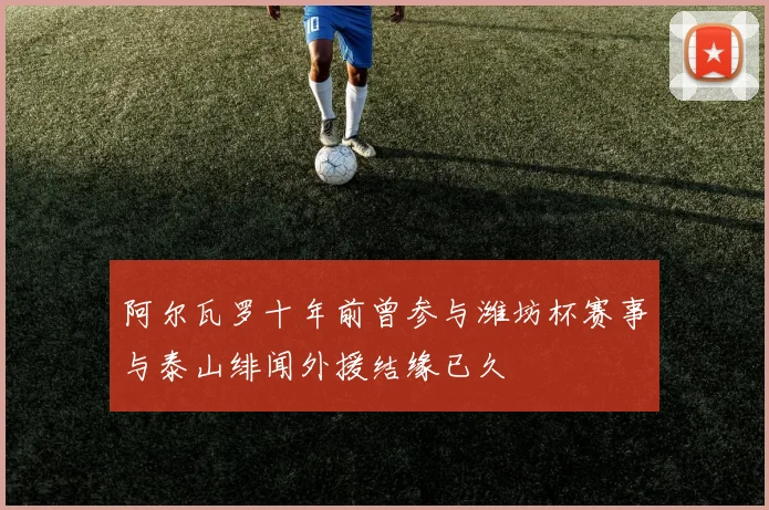 阿尔瓦罗十年前曾参与潍坊杯赛事与泰山绯闻外援结缘已久